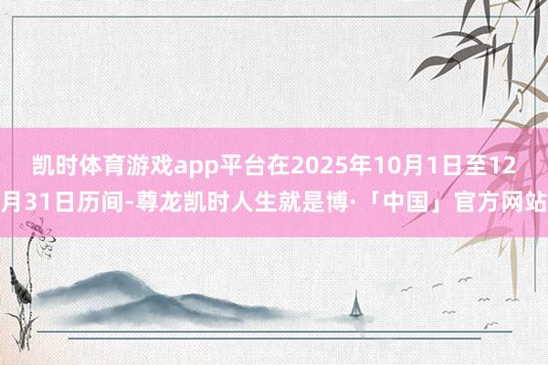 凯时体育游戏app平台在2025年10月1日至12月31日历间-尊龙凯时人生就是博·「中国」官方网站
