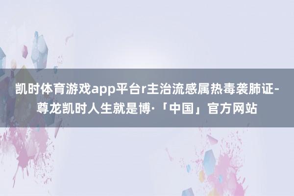 凯时体育游戏app平台r主治流感属热毒袭肺证-尊龙凯时人生就是博·「中国」官方网站