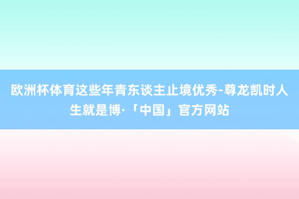 欧洲杯体育这些年青东谈主止境优秀-尊龙凯时人生就是博·「中国」官方网站