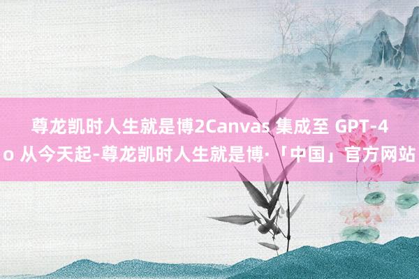 尊龙凯时人生就是博2Canvas 集成至 GPT-4o 从今天起-尊龙凯时人生就是博·「中国」官方网站