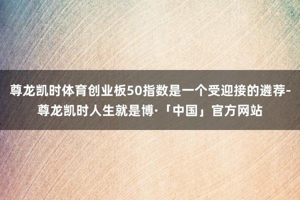 尊龙凯时体育创业板50指数是一个受迎接的遴荐-尊龙凯时人生就是博·「中国」官方网站