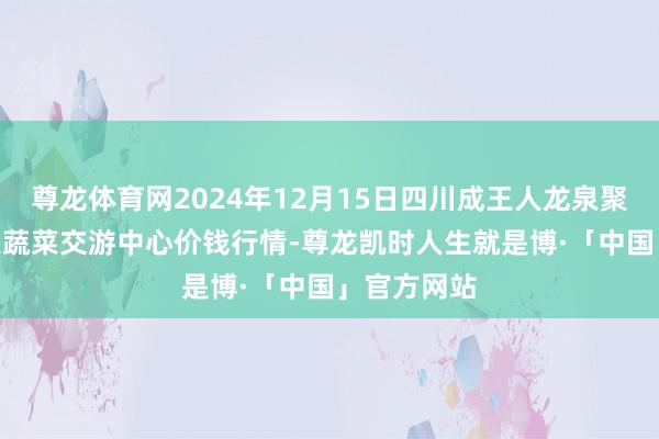 尊龙体育网2024年12月15日四川成王人龙泉聚和(海外)果蔬菜交游中心价钱行情-尊龙凯时人生就是博·「中国」官方网站