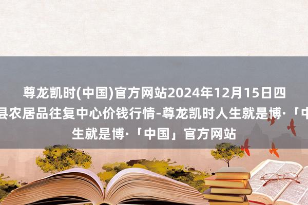 尊龙凯时(中国)官方网站2024年12月15日四川广安市邻水县农居品往复中心价钱行情-尊龙凯时人生就是博·「中国」官方网站
