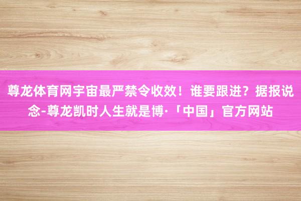 尊龙体育网宇宙最严禁令收效！谁要跟进？据报说念-尊龙凯时人生就是博·「中国」官方网站