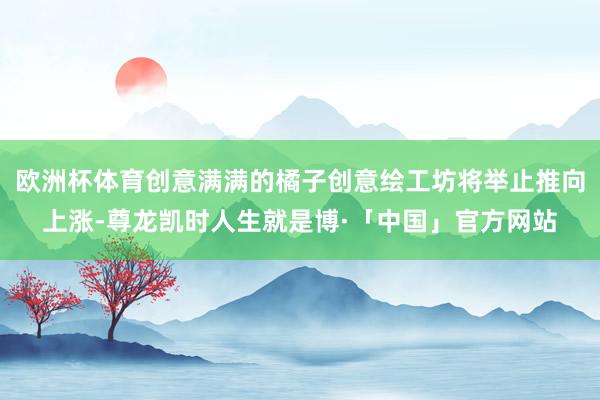 欧洲杯体育创意满满的橘子创意绘工坊将举止推向上涨-尊龙凯时人生就是博·「中国」官方网站