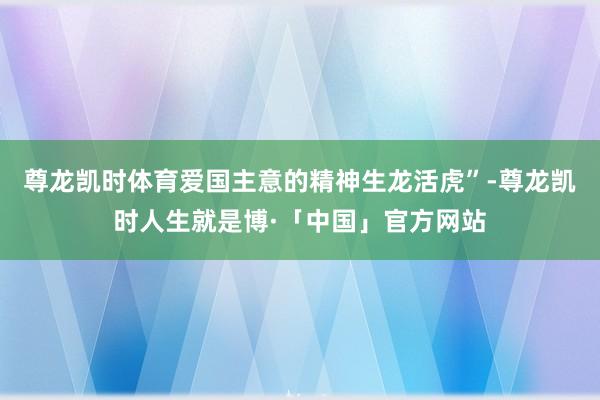 尊龙凯时体育爱国主意的精神生龙活虎”-尊龙凯时人生就是博·「中国」官方网站