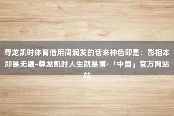 尊龙凯时体育借用周润发的话来神色即是:影相本即是无题-尊龙凯时人生就是博·「中国」官方网站