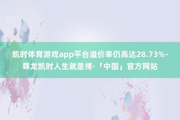 凯时体育游戏app平台溢价率仍高达28.73%-尊龙凯时人生就是博·「中国」官方网站
