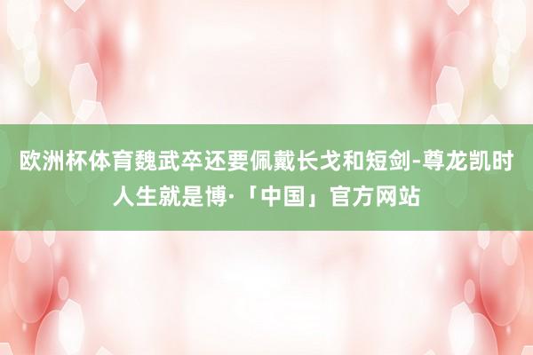 欧洲杯体育魏武卒还要佩戴长戈和短剑-尊龙凯时人生就是博·「中国」官方网站