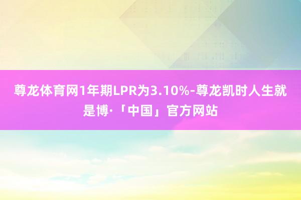 尊龙体育网1年期LPR为3.10%-尊龙凯时人生就是博·「中国」官方网站