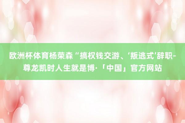 欧洲杯体育杨荣森“搞权钱交游、‘叛逃式’辞职-尊龙凯时人生就是博·「中国」官方网站