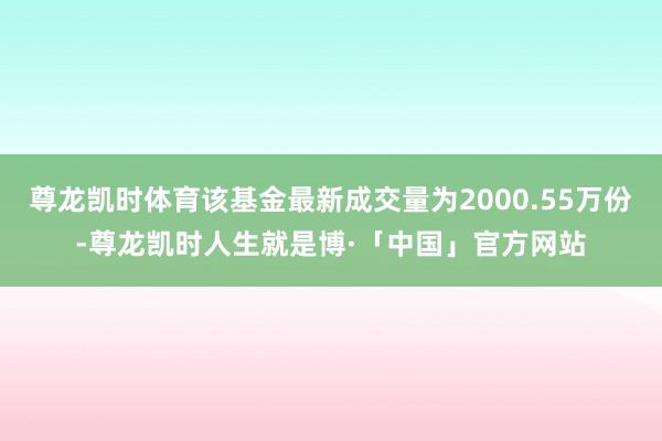 尊龙凯时体育该基金最新成交量为2000.55万份-尊龙凯时人生就是博·「中国」官方网站