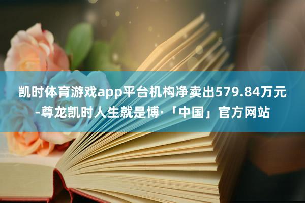 凯时体育游戏app平台机构净卖出579.84万元-尊龙凯时人生就是博·「中国」官方网站
