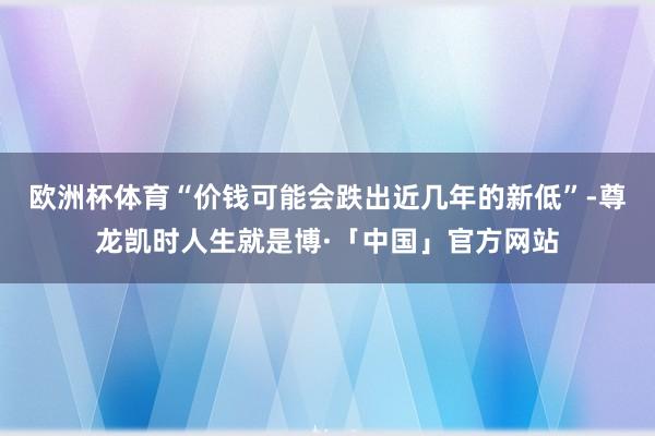 欧洲杯体育“价钱可能会跌出近几年的新低”-尊龙凯时人生就是博·「中国」官方网站