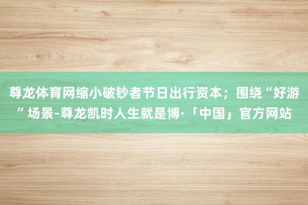 尊龙体育网缩小破钞者节日出行资本;围绕“好游”场景-尊龙凯时人生就是博·「中国」官方网站