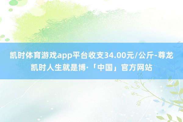 凯时体育游戏app平台收支34.00元/公斤-尊龙凯时人生就是博·「中国」官方网站
