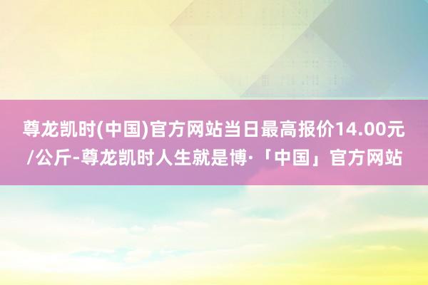 尊龙凯时(中国)官方网站当日最高报价14.00元/公斤-尊龙凯时人生就是博·「中国」官方网站