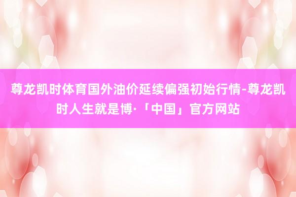 尊龙凯时体育国外油价延续偏强初始行情-尊龙凯时人生就是博·「中国」官方网站