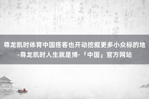 尊龙凯时体育中国搭客也开动挖掘更多小众标的地-尊龙凯时人生就是博·「中国」官方网站