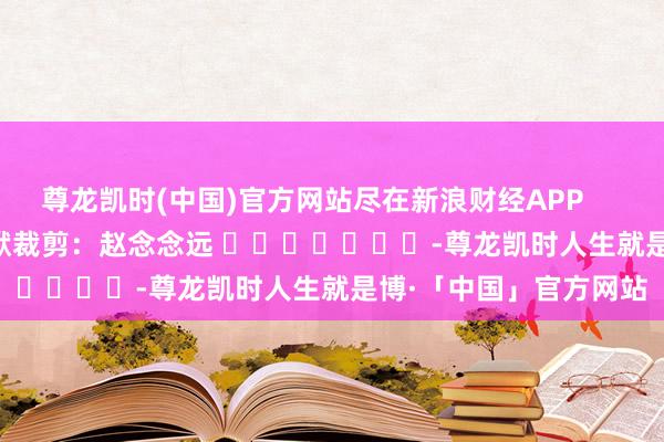 尊龙凯时(中国)官方网站尽在新浪财经APP 包袱裁剪:赵念念远 -尊龙凯时人生就是博·「中国」官方网站