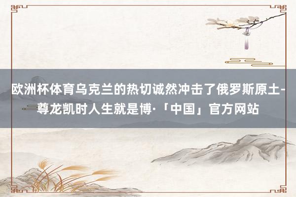 欧洲杯体育乌克兰的热切诚然冲击了俄罗斯原土-尊龙凯时人生就是博·「中国」官方网站