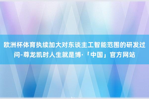 欧洲杯体育执续加大对东谈主工智能范围的研发过问-尊龙凯时人生就是博·「中国」官方网站