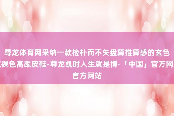 尊龙体育网采纳一款检朴而不失盘算推算感的玄色或裸色高跟皮鞋-尊龙凯时人生就是博·「中国」官方网站