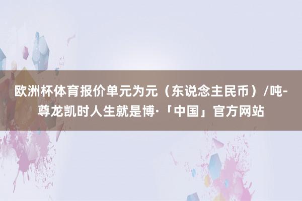 欧洲杯体育报价单元为元（东说念主民币）/吨-尊龙凯时人生就是博·「中国」官方网站