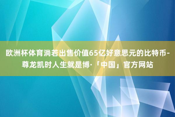 欧洲杯体育淌若出售价值65亿好意思元的比特币-尊龙凯时人生就是博·「中国」官方网站