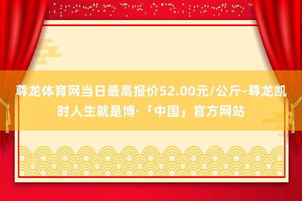 尊龙体育网当日最高报价52.00元/公斤-尊龙凯时人生就是博·「中国」官方网站