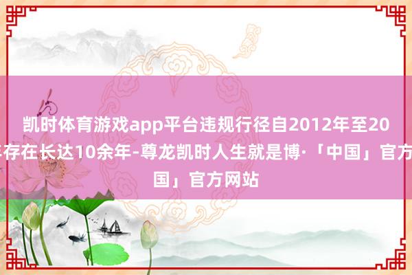 凯时体育游戏app平台违规行径自2012年至2023年存在长达10余年-尊龙凯时人生就是博·「中国」官方网站