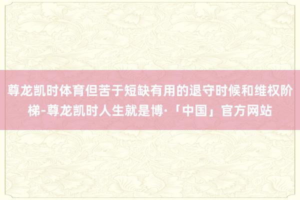 尊龙凯时体育但苦于短缺有用的退守时候和维权阶梯-尊龙凯时人生就是博·「中国」官方网站