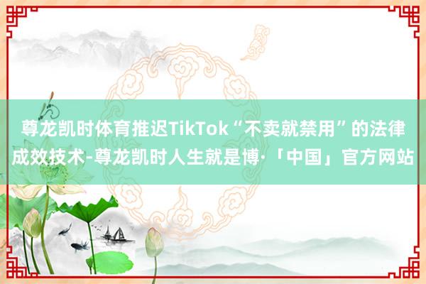 尊龙凯时体育推迟TikTok“不卖就禁用”的法律成效技术-尊龙凯时人生就是博·「中国」官方网站