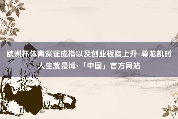 欧洲杯体育深证成指以及创业板指上升-尊龙凯时人生就是博·「中国」官方网站