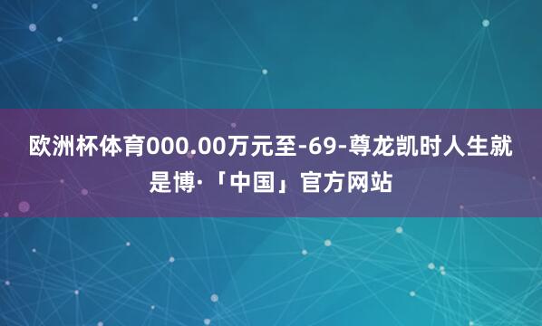 欧洲杯体育000.00万元至-69-尊龙凯时人生就是博·「中国」官方网站