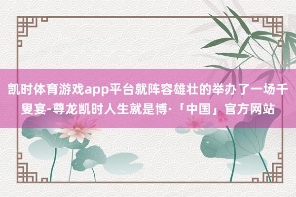 凯时体育游戏app平台就阵容雄壮的举办了一场千叟宴-尊龙凯时人生就是博·「中国」官方网站