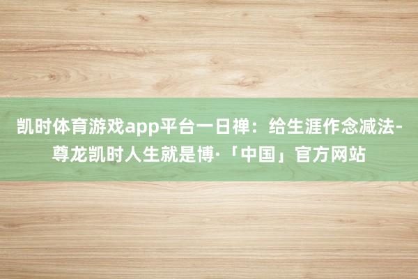 凯时体育游戏app平台一日禅：给生涯作念减法-尊龙凯时人生就是博·「中国」官方网站