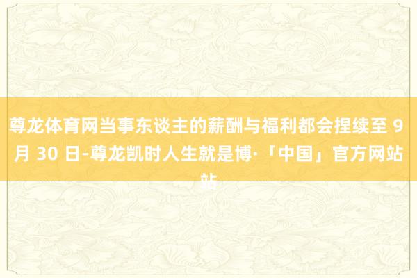 尊龙体育网当事东谈主的薪酬与福利都会捏续至 9 月 30 日-尊龙凯时人生就是博·「中国」官方网站