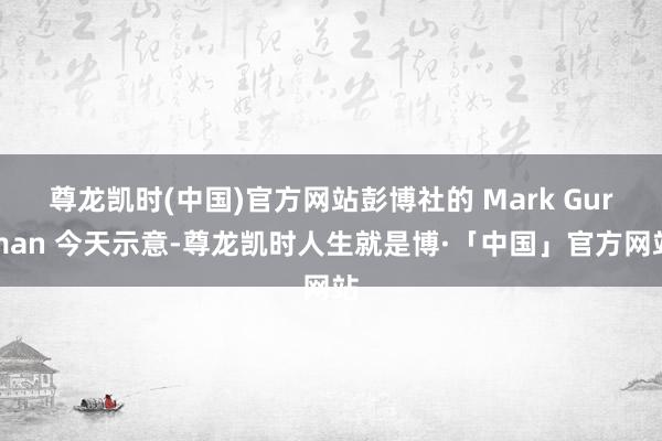 尊龙凯时(中国)官方网站彭博社的 Mark Gurman 今天示意-尊龙凯时人生就是博·「中国」官方网站
