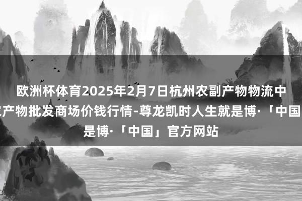 欧洲杯体育2025年2月7日杭州农副产物物流中心南庄兜农产物批发商场价钱行情-尊龙凯时人生就是博·「中国」官方网站