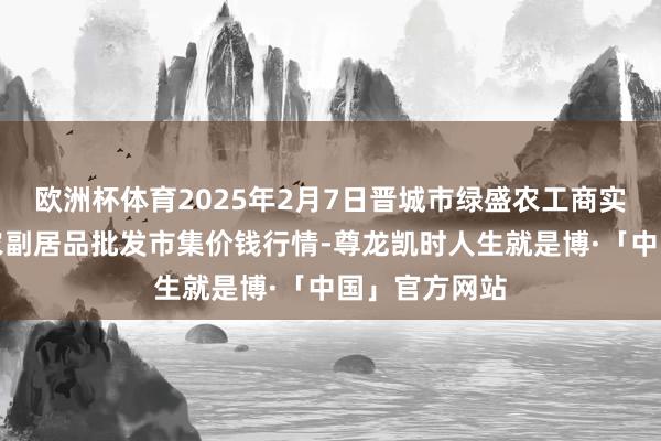 欧洲杯体育2025年2月7日晋城市绿盛农工商实业有限公司农副居品批发市集价钱行情-尊龙凯时人生就是博·「中国」官方网站