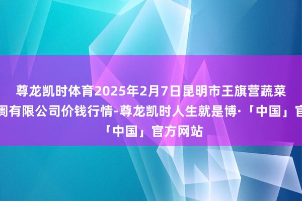 尊龙凯时体育2025年2月7日昆明市王旗营蔬菜批发阛阓有限公司价钱行情-尊龙凯时人生就是博·「中国」官方网站