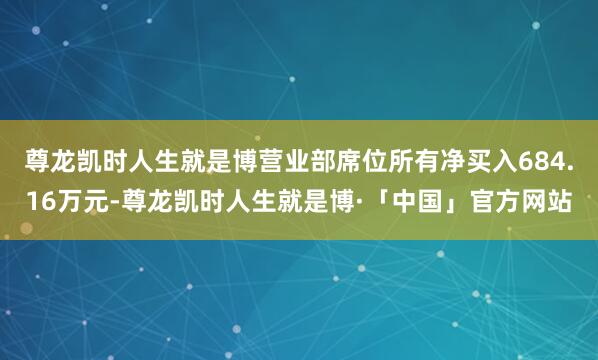 尊龙凯时人生就是博营业部席位所有净买入684.16万元-尊龙凯时人生就是博·「中国」官方网站