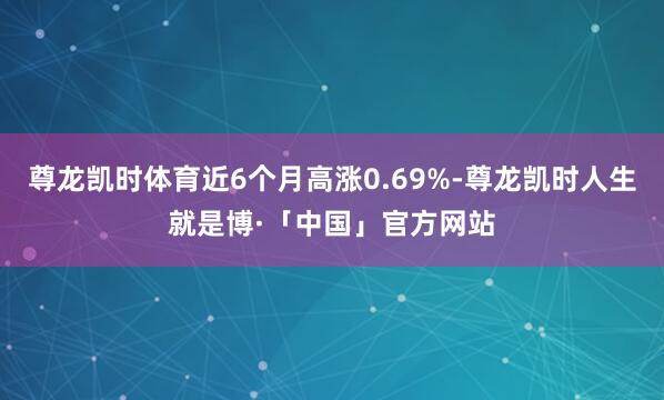 尊龙凯时体育近6个月高涨0.69%-尊龙凯时人生就是博·「中国」官方网站