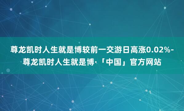 尊龙凯时人生就是博较前一交游日高涨0.02%-尊龙凯时人生就是博·「中国」官方网站