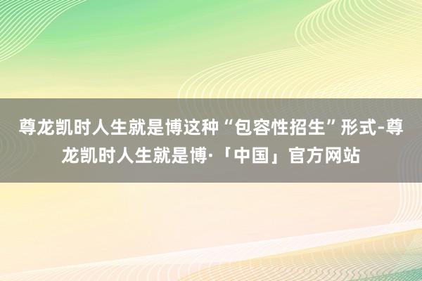 尊龙凯时人生就是博这种“包容性招生”形式-尊龙凯时人生就是博·「中国」官方网站