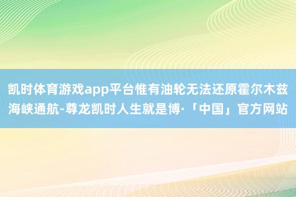 凯时体育游戏app平台惟有油轮无法还原霍尔木兹海峡通航-尊龙凯时人生就是博·「中国」官方网站