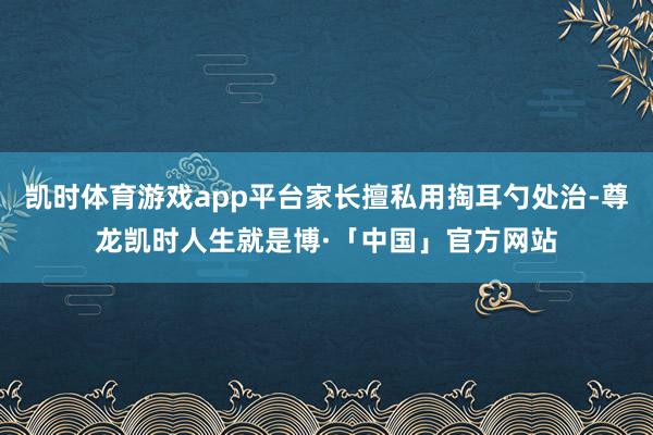 凯时体育游戏app平台家长擅私用掏耳勺处治-尊龙凯时人生就是博·「中国」官方网站