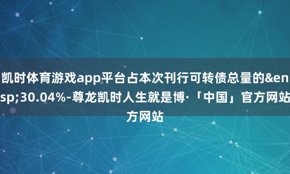 凯时体育游戏app平台占本次刊行可转债总量的&ensp;30.04%-尊龙凯时人生就是博·「中国」官方网站