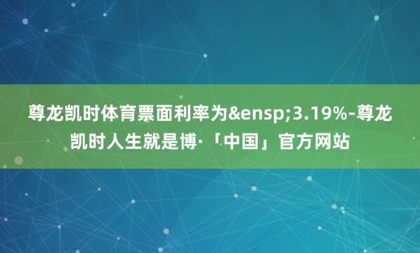 尊龙凯时体育票面利率为&ensp;3.19%-尊龙凯时人生就是博·「中国」官方网站